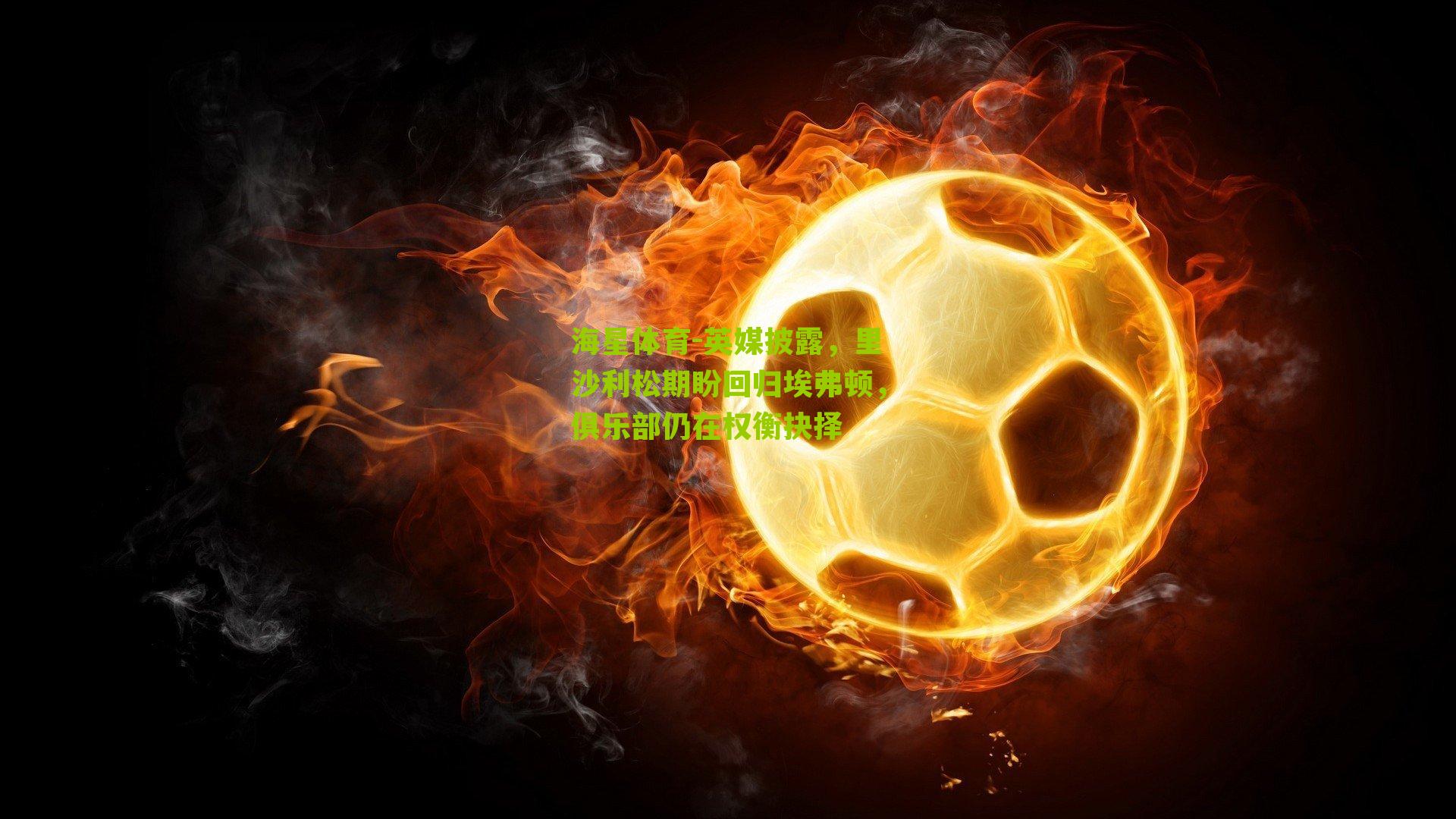 英媒披露,里沙利松期盼回归埃弗顿,俱乐部仍在权衡抉择