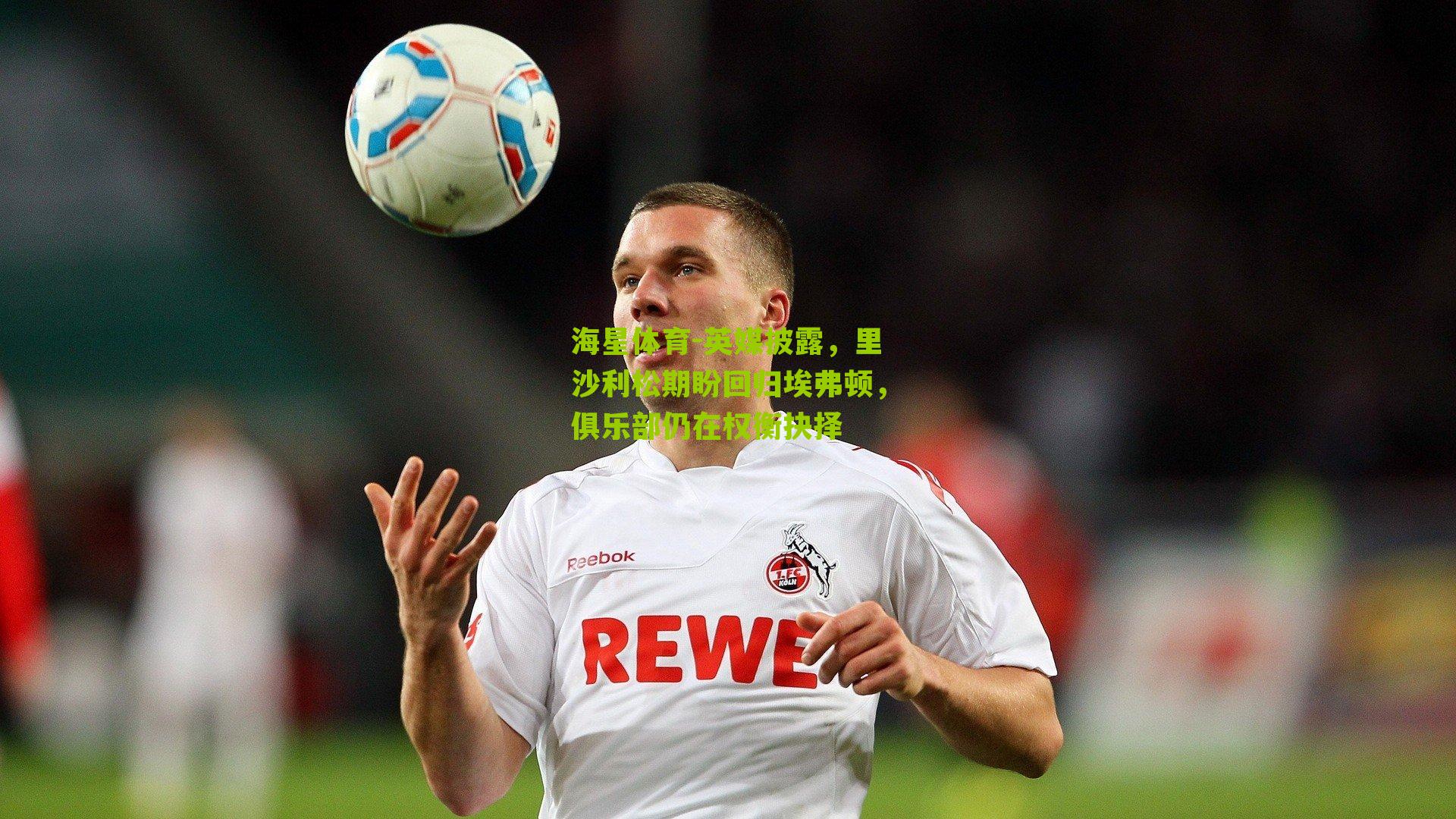 英媒披露,里沙利松期盼回归埃弗顿,俱乐部仍在权衡抉择