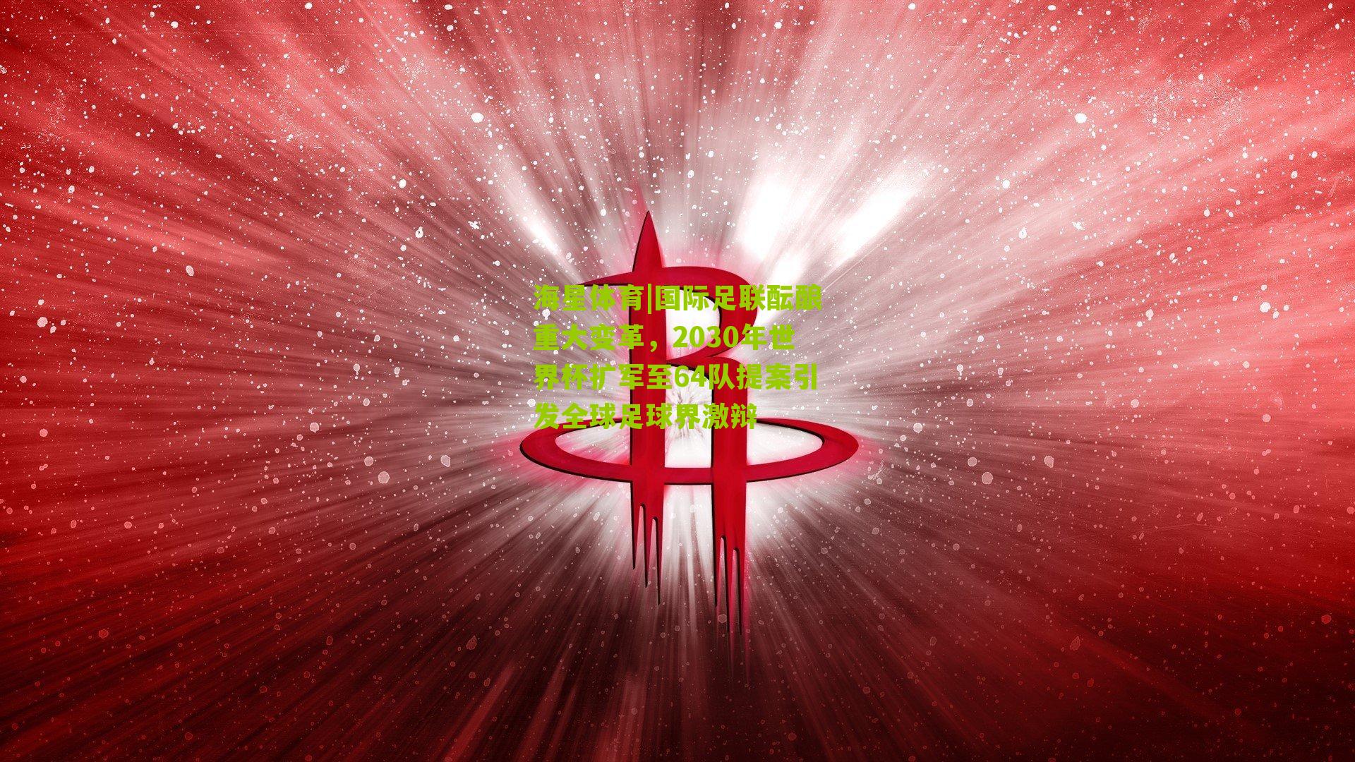 国际足联酝酿重大变革，2030年世界杯扩军至64队提案引发全球足球界激辩